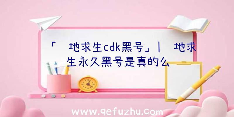 「绝地求生cdk黑号」|绝地求生永久黑号是真的么